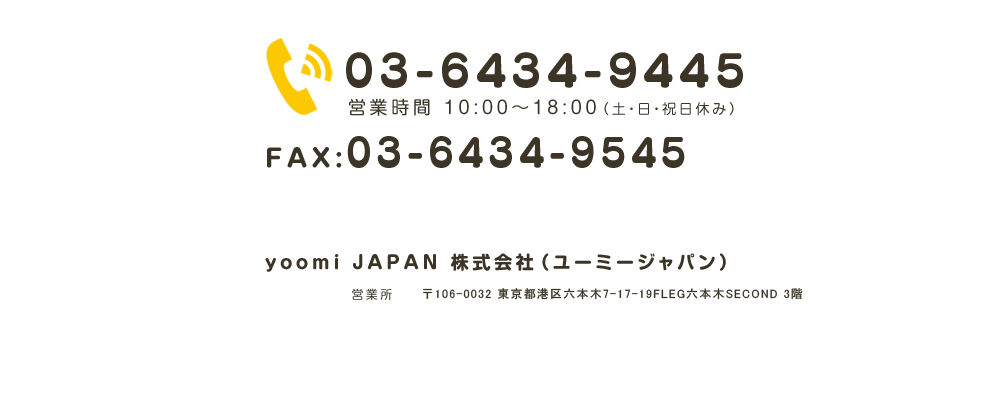 TEL:03-3521-2401 AX:03-6457-0912 yoomi JAPAN 株式会社　本社　〒108-0074 東京都港区高輪3-22-4　営業所　〒135-0016 東京都江東区東陽3-22-36-5F